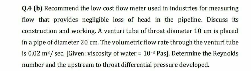 Q.4 (b) Recommend the low cost flow meter used in industries for measuring
flow that provides negligible loss of head in the pipeline. Discuss its
construction and working. A venturi tube of throat diameter 10 cm is placed
in a pipe of diameter 20 cm. The volumetric flow rate through the venturi tube
is 0.02 m3/ sec. [Given: viscosity of water 10-3 Pas]. Determine the Reynolds
%3D
number and the upstream to throat differential pressure developed.
