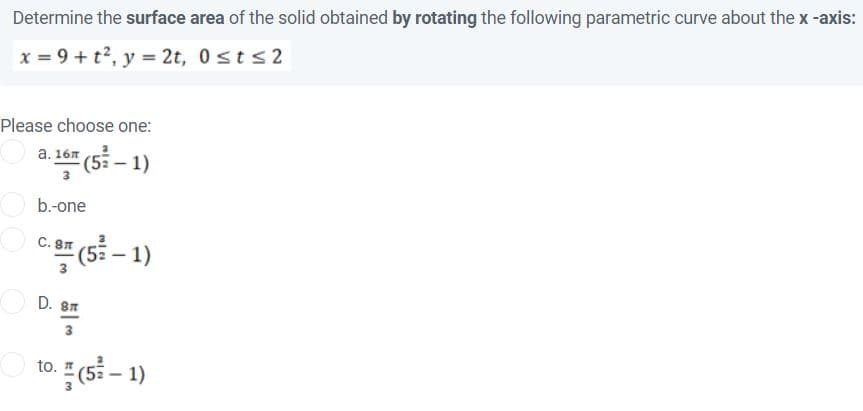 Determine the surface area of the solid obtained by rotating the following parametric curve about the x -axis:
x = 9 + t?, y = 2t, 0sts2
Please choose one:
a (5 – 1)
b.-one
(s} – 1)
C. 8T
D. 8T
3
to. 즉 (5-1)
