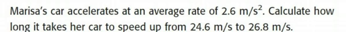 Marisa's car accelerates at an average rate of 2.6 m/s². Calculate how
long it takes her car to speed up from 24.6 m/s to 26.8 m/s.