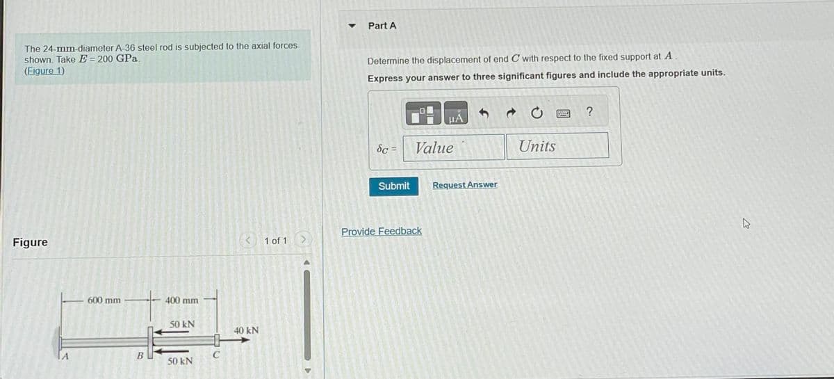 The 24-mm-diameter A-36 steel rod is subjected to the axial forces
shown. Take E = 200 GPa.
(Figure 1)
Figure
600 mm
B
400 mm
50 kN
50 kN
C
40 kN
1 of 1 >
▾
Part A
Determine the displacement of end C with respect to the fixed support at A.
Express your answer to three significant figures and include the appropriate units.
dc =
Submit
μA
Value
Provide Feedback
Request Answer
Units
?
4