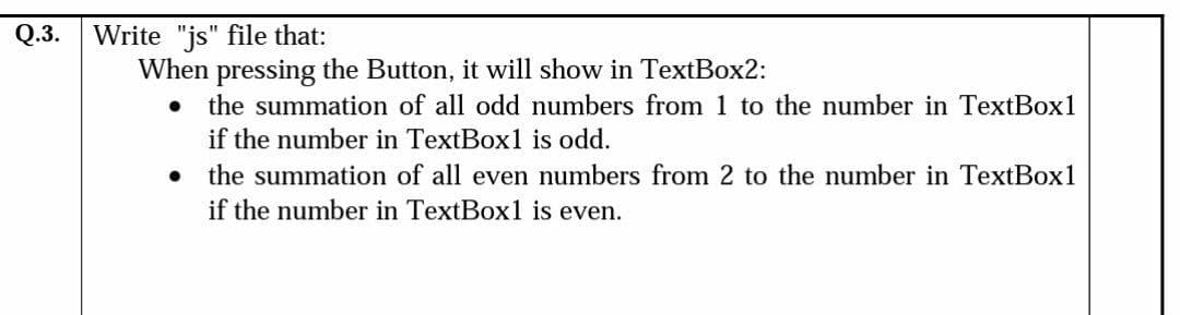 Q.3.
Write "js" file that:
When pressing the Button, it will show in TextBox2:
the summation of all odd numbers from 1 to the number in TextBox1
if the number in TextBox1 is odd.
the summation of all even numbers from 2 to the number in TextBox1
if the number in TextBox1 is even.
