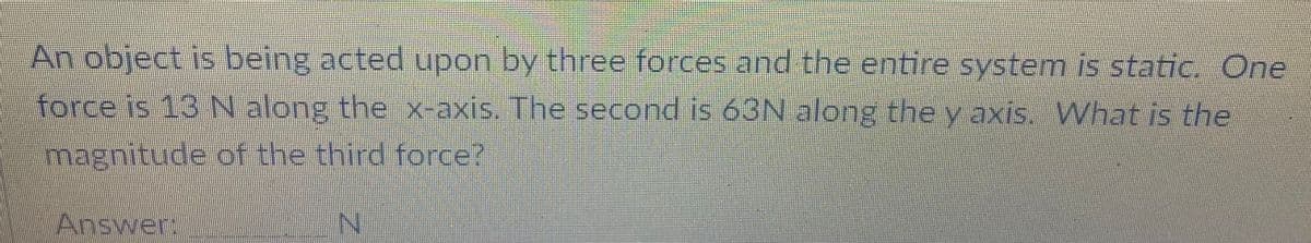 An object is being acted upon by three forces and the entire system is static. One
force is 13 N along the x-axis. The second is 63N along the y axis. What is the
magnitude of the third force?
Answer,
