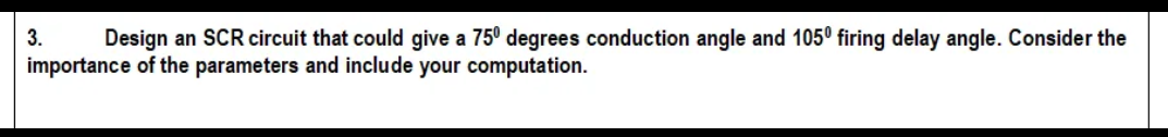 3.
Design an SCR circuit that could give a 75° degrees conduction angle and 1050 firing delay angle. Consider the
importance of the parameters and include your computation.

