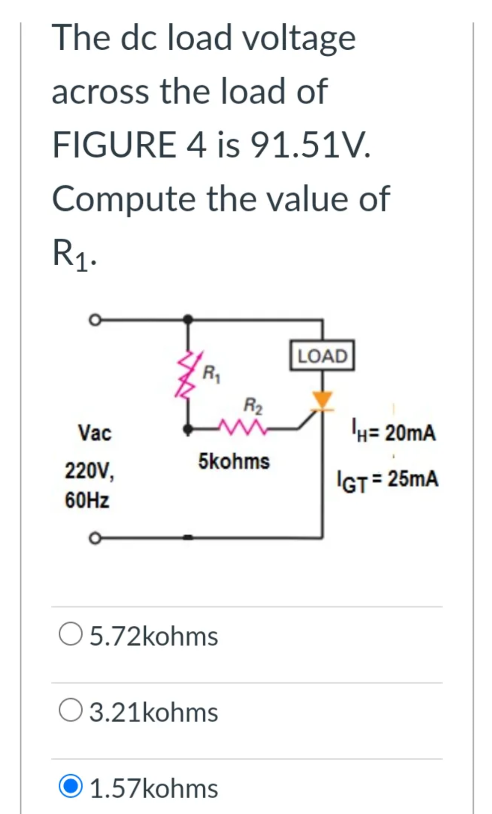 The dc load voltage
across the load of
FIGURE 4 is 91.51V.
Compute the value of
R1.
LOAD
R1
R2
Vac
k= 20mA
5kohms
220V,
IGT= 25mA
60HZ
5.72kohms
O 3.21kohms
O 1.57kohms
