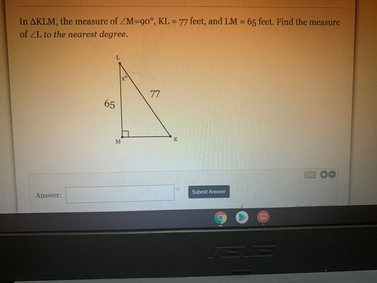 In AKLM, the measure of ZM=90°, KL = 77 feet, and LM = 65 feet. Find the measure
of ZL to the nearest degree.
77
65
K
M
Submit Answer
Answer:
