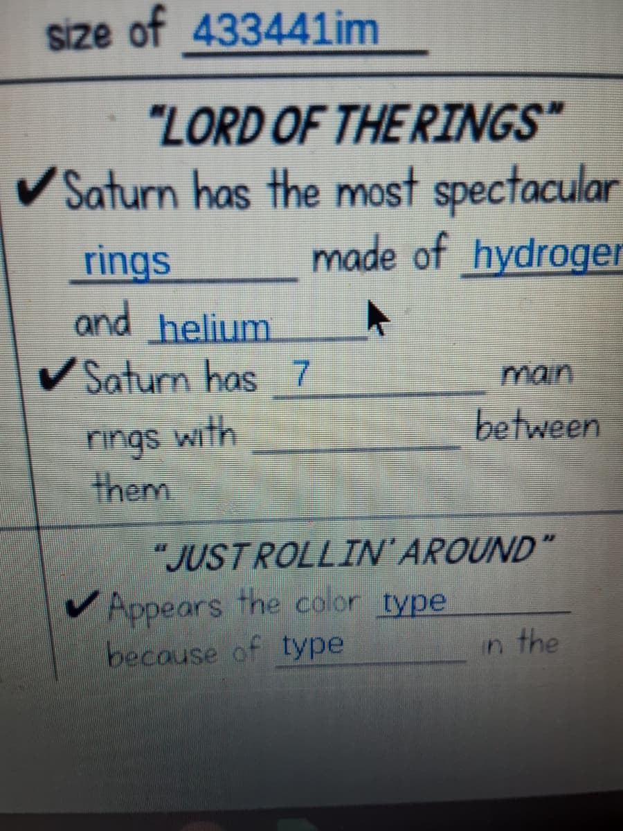 size of 433441im
"LORD OF THE RINGS"
VSaturn has the most spectacular
made of hydroger
rings
and helium
V Saturn has 7
main
rings with
them
between
"JUSTROLLIN'AROUND"
V Appears the color type
because of type
in the
