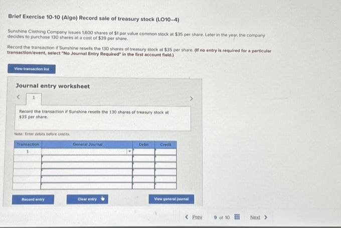 Brief Exercise 10-10 (Algo) Record sale of treasury stock (LO10-4)
Sunshine Clothing Company issues 1,600 shares of $1 par value common stock at $35 per share. Later in the year, the company
decides to purchase 130 shares at a cost of $39 per share.
Record the transaction if Sunshine resells the 130 shares of treasury stock at $35 per share. (If no entry is required for a particular
transaction/event, select "No Journal Entry Required" in the first account field.)
View transaction list
Journal entry worksheet
Record the transaction if Sunshine resells the 130 shares of treasury stock at
$35 per share.
Note: Enter debits before credits.
Transaction
1
Record entry
General Journal
Clear entry
Debit
Credi
View general journal
< Prev
9 of 10
Next >