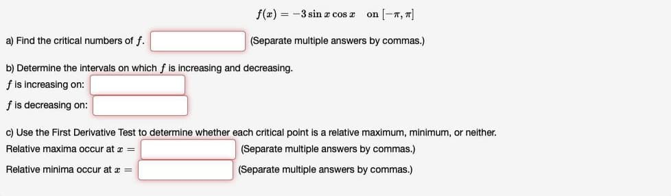 f(2) = -3 sin x cos x
on [-T, 7]
a) Find the critical numbers of f.
(Separate multiple answers by commas.)
b) Determine the intervals on which f is increasing and decreasing.
f is increasing on:
f is decreasing on:
c) Use the First Derivative Test to determine whether each critical point is a relative maximum, minimum, or neither.
Relative maxima occur at x =
(Separate multiple answers by commas.)
Relative minima occur at x =
(Separate multiple answers by commas.)
