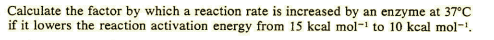 Calculate the factor by which a reaction rate is increased by an enzyme at 37°C
if it lowers the reaction activation energy from 15 kcal mol- to 10 kcal mol-.
