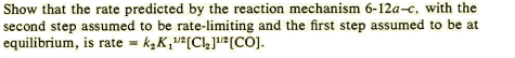 Show that the rate predicted by the reaction mechanism 6-12a-c, with the
second step assumed to be rate-limiting and the first step assumed to be at
equilibrium, is rate = k,K,²[Cl]!#[COJ.
