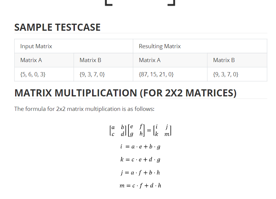 SAMPLE TESTCASE
Input Matrix
Resulting Matrix
Matrix A
Matrix B
Matrix A
Matrix B
{5, 6, 0, 3}
{9, 3, 7, 0}
{87, 15, 21, 0}
{9, 3, 7, 0}
MATRIX MULTIPLICATION (FOR 2X2 MATRICES)
The formula for 2x2 matrix multiplication is as follows:
[a b][e
j
i = a · e +b· g
k = c·e +d ·g
j = a ·f +b · h
m = c ·f +d · h
