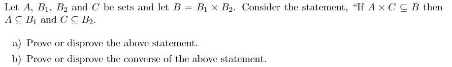 Let A, B1, B2 and C be sets and let B = B1 × B2. Consider the statement, “If A x C C B then
АС В and CС В2-
a) Prove or disprove the above statement.
b) Prove or disprove the converse of the above statement.
