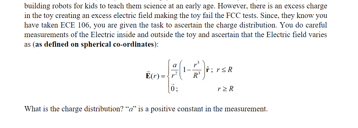 building robots for kids to teach them science at an early age. However, there is an excess charge
in the toy creating an excess electric field making the toy fail the FCC tests. Since, they know you
have taken ECE 106, you are given the task to ascertain the charge distribution. You do careful
measurements of the Electric inside and outside the toy and ascertain that the Electric field varies
as (as defined on spherical co-ordinates):
13
a
1-
r;r<R
E(r) = {r?
ö;
R3
r2 R
What is the charge distribution? “a" is a positive constant in the measurement.
