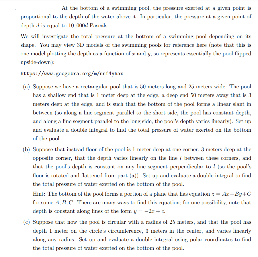 At the bottom of a swimming pool, the pressure exerted at a given point is
proportional to the depth of the water above it. In particular, the pressure at a given point of
depth d is equal to 10, 000d Pascals.
We will investigate the total pressure at the bottom of a swimming pool depending on its
shape. You may view 3D models of the swimming pools for reference here (note that this is
one model plotting the depth as a function of x and y, so represents essentially the pool flipped
upside-down):
https://www.geogebra.org/m/nnf4yhax
(a) Suppose we have a rectangular pool that is 50 meters long and 25 meters wide. The pool
has a shallow end that is 1 meter deep at the edge, a deep end 50 meters away that is 3
meters deep at the edge, and is such that the bottom of the pool forms a linear slant in
between (so along a line segment parallel to the short side, the pool has constant depth,
and along a line segment parallel to the long side, the pool's depth varies linearly). Set up
and evaluate a double integral to find the total pressure of water exerted on the bottom
of the pool.
(b) Suppose that instead floor of the pool is 1 meter deep at one corner, 3 meters deep at the
opposite corner, that the depth varies linearly on the line l between these corners, and
that the pool's depth is constant on any line segment perpendicular to l (so the pool's
floor is rotated and flattened from part (a)). Set up and evaluate a double integral to find
the total pressure of water exerted on the bottom of the pool.
Hint: The bottom of the pool forms a portion of a plane that has equation z = Ax+By+C
for some A, B, C. There are many ways to find this equation; for one possibility, note that
depth is constant along lines of the form y = -2x + c.
(c) Suppose that now the pool is circular with a radius of 25 meters, and that the pool has
depth 1 meter on the circle's circumference, 3 meters in the center, and varies linearly
along any radius. Set up and evaluate a double integral using polar coordinates to find
the total pressure of water exerted on the bottom of the pool.
