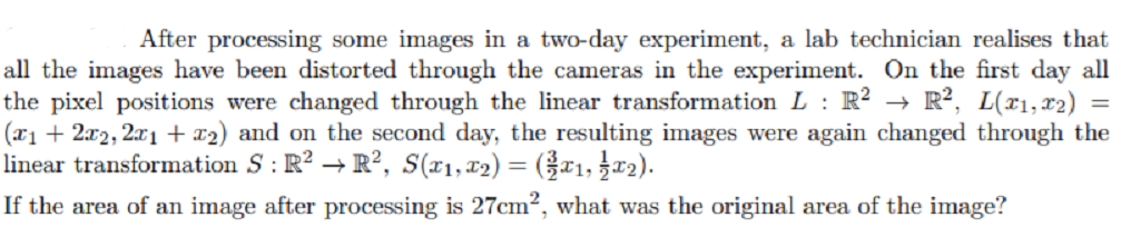 After processing some images in a two-day experiment, a lab technician realises that
all the images have been distorted through the cameras in the experiment. On the first day all
the pixel positions were changed through the linear transformation L : R? →
(x1 + 2x2, 2x1 + x2) and on the second day, the resulting images were again changed through the
linear transformation S: R? → R², S(x1,¤2) = (1, x2).
R?, L(r1,x2)
If the area of an image after processing is 27cm?, what was the original area of the image?
