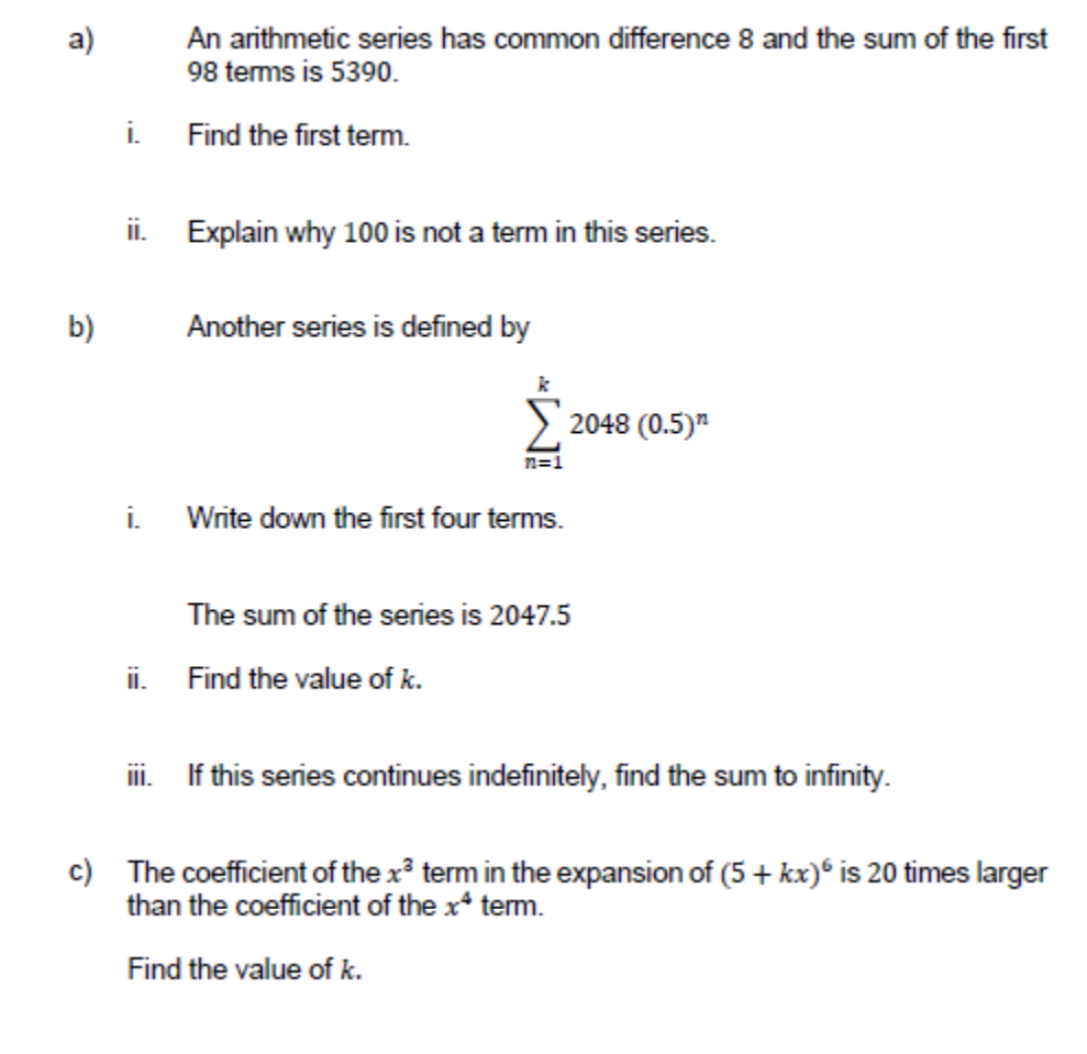 a)
An arithmetic series has common difference 8 and the sum of the first
98 terms is 5390.
i.
Find the first term.
ii. Explain why 100 is not a term in this series.
b)
Another series is defined by
2048 (0.5)"
n=1
i.
Write down the first four terms.
The sum of the series is 2047.5
ii. Find the value of k.
iii. If this series continues indefinitely, find the sum to infinity.
c) The coefficient of the x term in the expansion of (5 + kx)* is 20 times larger
than the coefficient of the x* term.
Find the value of k.
