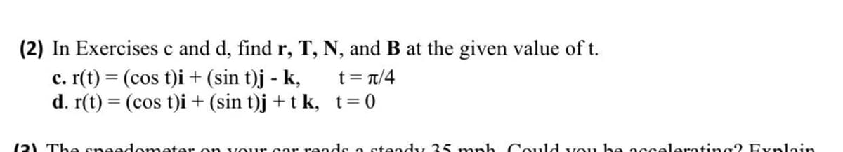 (2) In Exercises c and d, find r, T, N, and B at the given value of t.
c. r(t) = (cos t)i + (sin t)j - k,
d. r(t) = (cos t)i + (sin t)j + t k, t=0
t = t/4
(2) The sneedometer on vour cor reods o steady 35 mph Could vou he occeleroting2 Evplain
