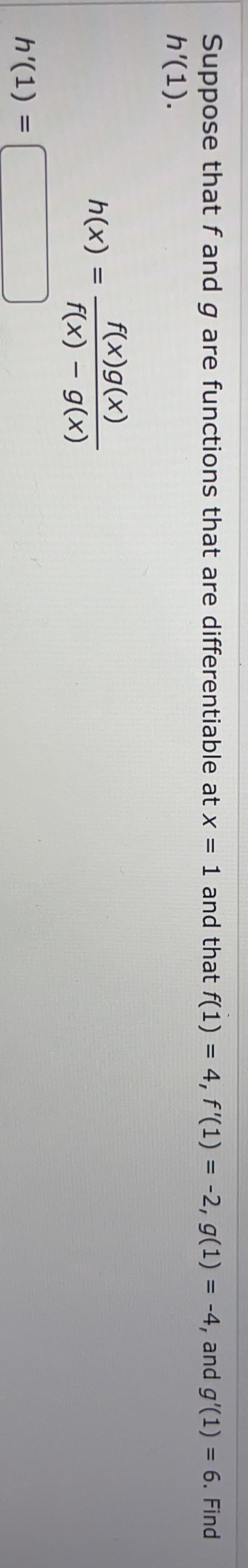 Suppose that f and g are functions that are differentiable at x = 1 and that f(1) = 4, f'(1) = -2, g(1) = -4, and g'(1) = 6. Find
h'(1).
%3D
%3D
%3D
%3D
f(x)g(x)
h(x)
f(x) – g(x)
h'(1) =
%3D
