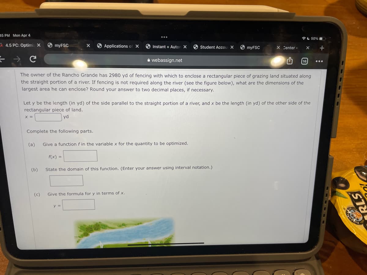 15 PM Mon Apr 4
全し50%■
* 4.5 PC: Optimiz X
6 myFSC
O Applications of X
O Instant + Auton X
O Student Accou X
X Center -
A webassign.net
16
The owner of the Rancho Grande has 2980 yd of fencing with which to enclose a rectangular piece of grazing land situated along
the straight portion of a river. If fencing is not required along the river (see the figure below), what are the dimensions of the
largest area he can enclose? Round your answer to two decimal places, if necessary.
Let y be the length (in yd) of the side parallel to the straight portion of a river, and x be the length (in yd) of the other side of the
rectangular piece of land.
X =
yd
Complete the following parts.
(a)
Give a function f in the variable x for the quantity to be optimized.
f(x) =
(b)
State the domain of this function. (Enter your answer using interval notation.)
(c)
Give the formula for y in terms of x.
y =
ンリル
