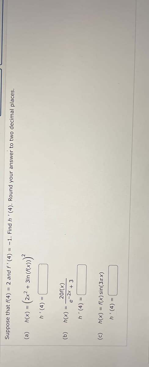 Suppose that f(4) = 2 and f'(4) = -1. Find h' (4). Round your answer to two decimal places.
(a)
h(x) = (2x² + 31n (f(x)))²
h'(4) =
(b)
(c)
20f(x)
e-2x + 3
h'(4) =
h(x) = f(x) sin(3x)
h' (4) =
h(x) =