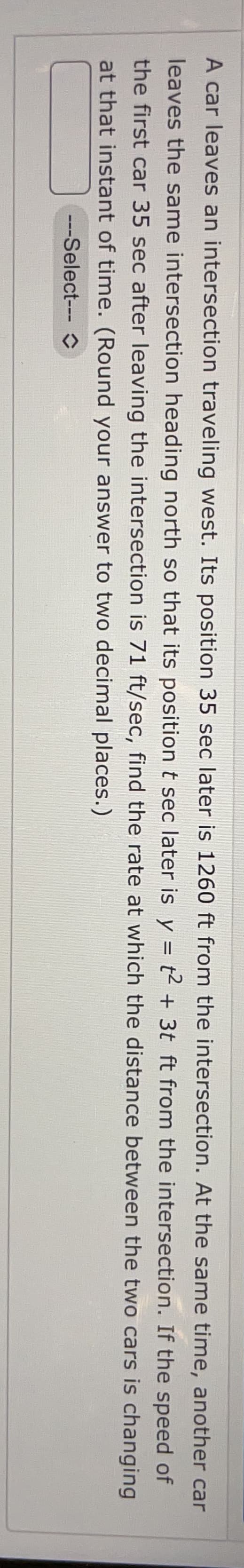 another car
If the
speed
of
A car leaves an intersection traveling west. Its position 35 sec later is 1260 ft from the intersection. At the same time,
leaves the same intersection heading north so that its position t sec later is y = t2 + 3t ft from the intersection.
the first car 35 sec after leaving the intersection is 71 ft/sec, find the rate at which the distance
at that instant of time. (Round your answer to two decimal places.)
between the two cars is changing
---Select--- O