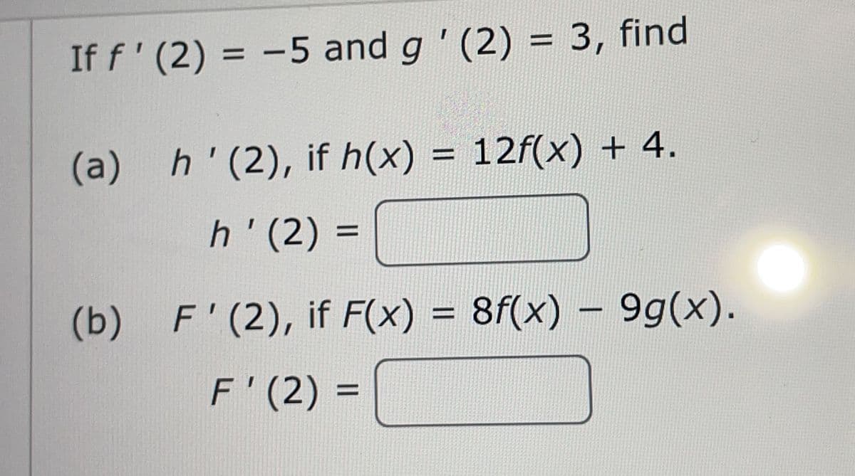 If f' (2) = -5 and g' (2) = 3, find
%3D
(a) h'(2), if h(x) = 12f(x) + 4.
h'(2) =
(b) F'(2), if F(x) = 8f(x) - 9g(x).
%3D
F'(2) =

