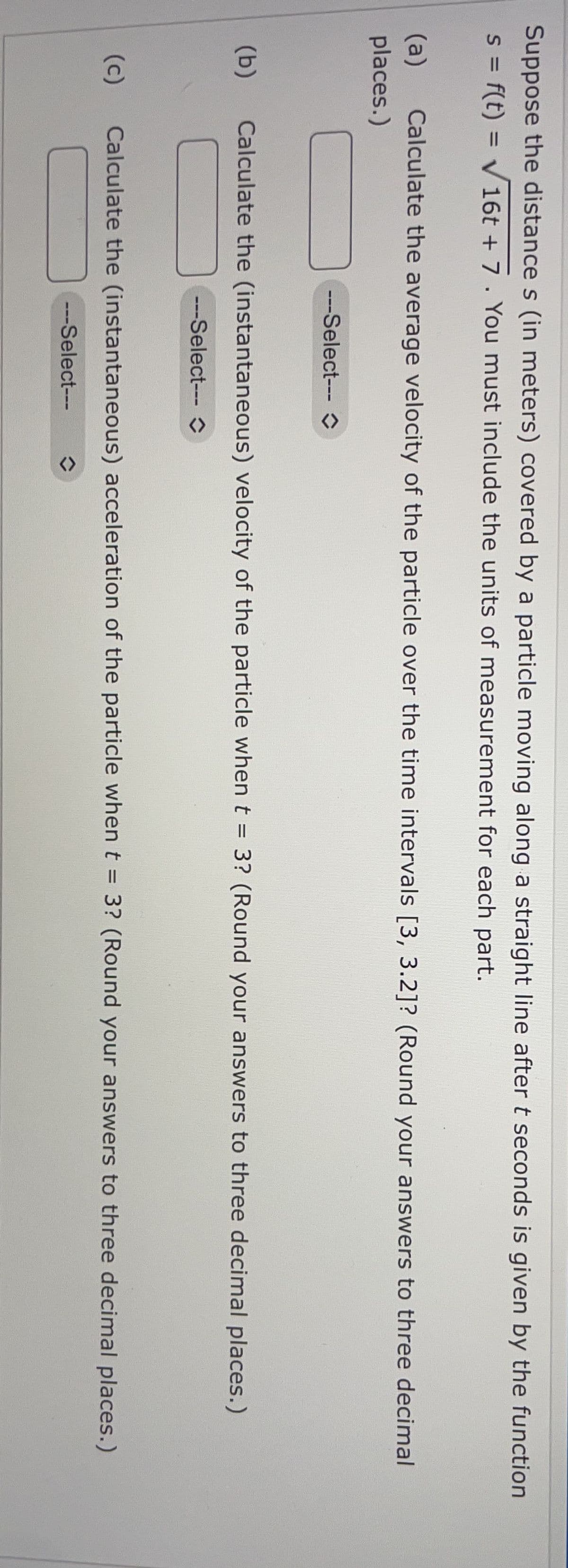 Suppose the distance s (in meters) covered by a particle moving along a straight line after t seconds is given by the function
S = f(t) = v16t + 7 . You must include the units of measurement for each part.
%3D
%3D
(a)
places.)
Calculate the average velocity of the particle over the time intervals [3, 3.2]? (Round your answers to three decimal
---Select---O
(b)
Calculate the (instantaneous) velocity of the particle when t = 3? (Round your answers to three decimal places.)
---Select---O
(c)
Calculate the (instantaneous) acceleration of the particle whent = 3? (Round your answers to three decimal places.)
%3D
---Select---
