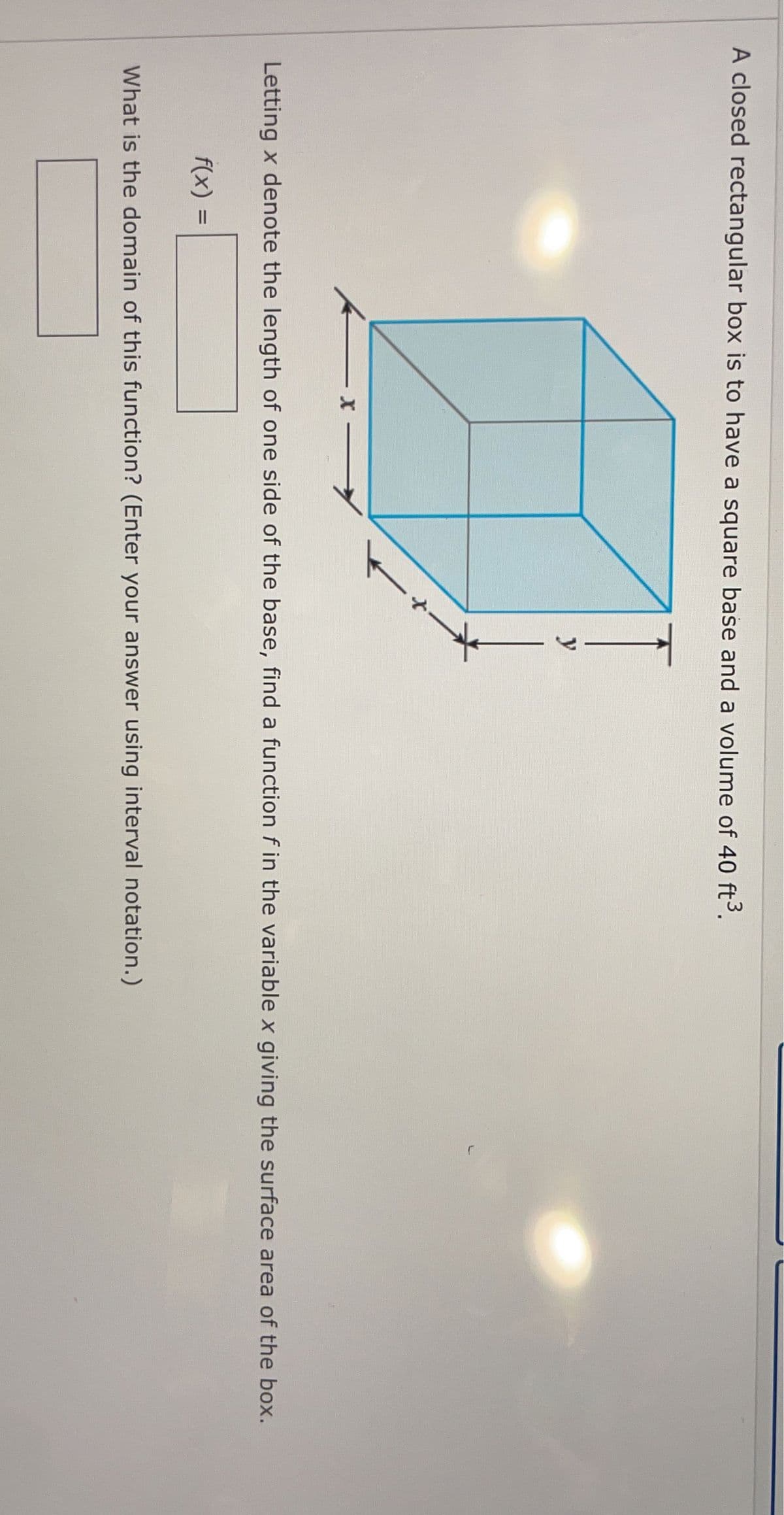 A closed rectangular box is to have a square base and a volume of 40 ft3.
y
Letting x denote the length of one side of the base, find a function f in the variable x giving the surface area of the box.
f(x) =
%3D
What is the domain of this function? (Enter your answer using interval notation.)
