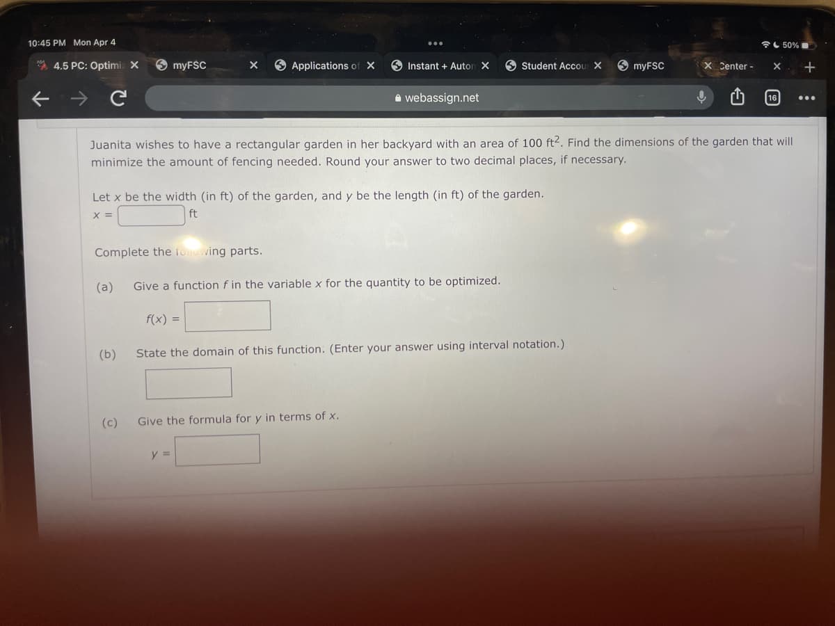 10:45 PM Mon Apr 4
全し50%■
* 4.5 PC: Optimiz X
9 myFSC
O Applications of X
9 Instant + Auton X
O Student Accou X
9 myFSC
X Center -
+
a webassign.net
16
...
Juanita wishes to have a rectangular garden in her backyard with an area of 100 ft2. Find the dimensions of the garden that will
minimize the amount of fencing needed. Round your answer to two decimal places, if necessary.
Let x be the width (in ft) of the garden, and y be the length (in ft) of the garden.
X =
ft
Complete the foowing parts.
(a)
Give a function f in the variable x for the quantity to be optimized.
f(x) =
(b)
State the domain of this function. (Enter your answer using interval notation.)
(c)
Give the formula for y in terms of x.
y =
ひ
