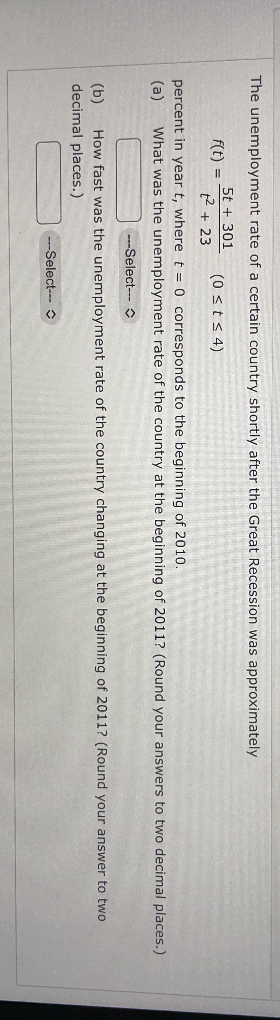 The unemployment rate of a certain country shortly after the Great Recession was approximately
5t + 301
f(t)
(0 <t < 4)
t2 + 23
percent in year t, wheret = 0 corresponds to the beginning of 2010.
%3D
(a)
What was the unemployment rate of the country at the beginning of 2011? (Round your answers to two decimal places.)
---Select--- O
(b)
How fast was the unemployment rate of the country changing at the beginning of 2011? (Round your answer to two
decimal places.)
-Select--- O
