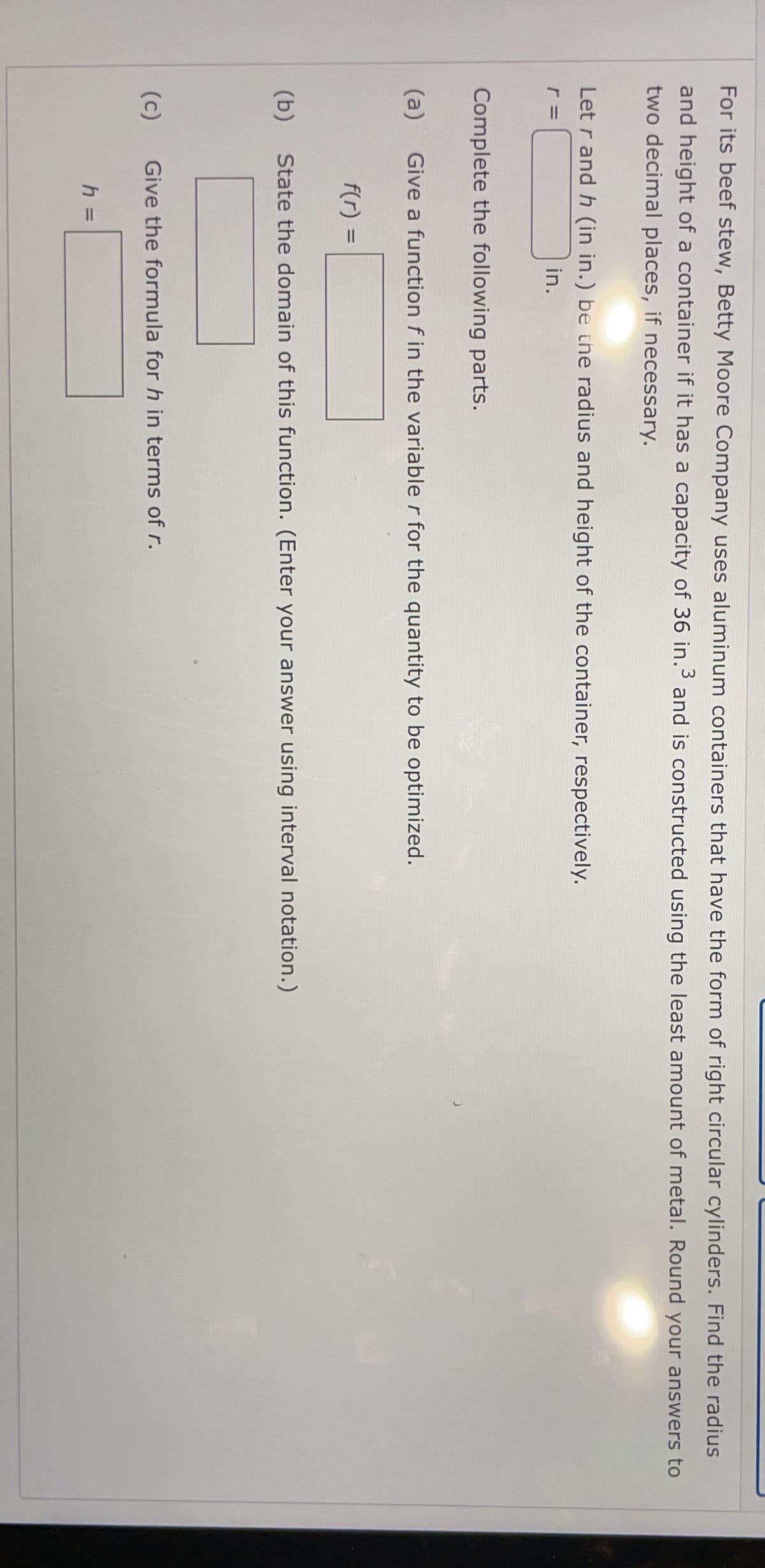 For its beef stew, Betty Moore Company uses aluminum containers that have the form of right circular cylinders. Find the radius
and height of a container if it has a capacity of 36 in.3 and is constructed using the least amount of metal. Round your answers to
two decimal places, if necessary.
Let r and h (in in.) be the radius and height of the container, respectively.
in.
Complete the following parts.
(a)
Give a function f in the variable r for the quantity to be optimized.
f(r) =
%3D
(b)
State the domain of this function. (Enter your answer using interval notation.)
(c)
Give the formula for h in terms of r.
h D
