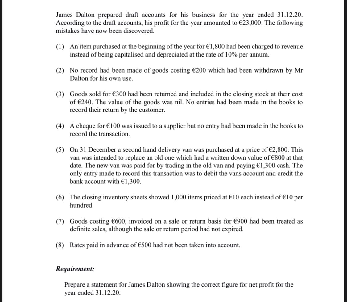 James Dalton prepared draft accounts for his business for the year ended 31.12.20.
According to the draft accounts, his profit for the year amounted to €23,000. The following
mistakes have now been discovered.
(1) An item purchased at the beginning of the year for €1,800 had been charged to revenue
instead of being capitalised and depreciated at the rate of 10% per annum.
(2) No record had been made of goods costing €200 which had been withdrawn by Mr
Dalton for his own use.
(3) Goods sold for €300 had been returned and included in the closing stock at their cost
of €240. The value of the goods was nil. No entries had been made in the books to
record their return by the customer.
(4) A cheque for €100 was issued to a supplier but no entry had been made in the books to
record the transaction.
(5) On 31 December a second hand delivery van was purchased at a price of €2,800. This
van was intended to replace an old one which had a written down value of €800 at that
date. The new van was paid for by trading in the old van and paying €1,300 cash. The
only entry made to record this transaction was to debit the vans account and credit the
bank account with €1,300.
(6) The closing inventory sheets showed 1,000 items priced at €10 each instead of €10 per
hundred.
(7) Goods costing €600, invoiced on a sale or return basis for €900 had been treated as
definite sales, although the sale or return period had not expired.
(8) Rates paid in advance of €500 had not been taken into account.
Requirement:
Prepare a statement for James Dalton showing the correct figure for net profit for the
year ended 31.12.20.
