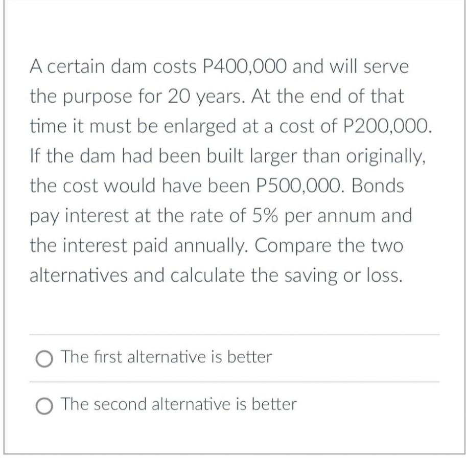 A certain dam costs P400,000 and will serve
the purpose for 20 years. At the end of that
time it must be enlarged at a cost of P200,00O.
If the dam had been built larger than originally,
the cost would have been P500,000. Bonds
pay interest at the rate of 5% per annum and
the interest paid annually. Compare the two
alternatives and calculate the saving or loss.
O The first alternative is better
O The second alternative is better
