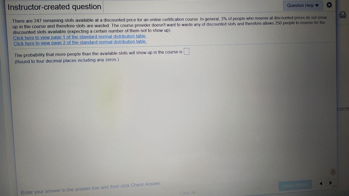 Instructor-created question
Question Help ▼
There are 247 remaining slots available at a discounted price for an online certification course. In general, 3% of people who reserve at discounted prices do not show
up in the course and therefore slots are wasted. The course provider doesn't want to waste any of discounted slots and therefore allows 250 people to reserve for the
discounted slots available (expecting a certain number of them not to show up).
Click here to view page 1 of the standard normal distribution table.
Click here to view page 2 of the standard normal distribution table
The probability that more people than the available slots will show up in the course is
(Round to four decimal places including any zeros.)
corre
Enter your answer in the answer box and then click Check Answer.
Check Answer
Clear All
