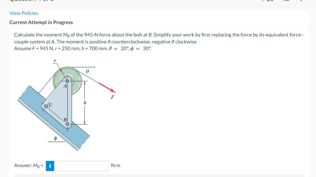 View Policies
Current Attempt in Progress
Calculate the moment Mg of the 945-N force about the bolt at B. Simplify your work by first replacing the force by its equivalent force-
couple system at A. The moment is positive if counterclockwise, negative if clockwise.
Assume F = 945 N, r = 250 mm, h = 700 mm, 0 = 20°, $ = 30°.
Answer: MB = i
Al
B
0
h
F
N•m