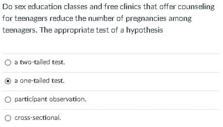 Do sex education classes and free clinics that offer counseling
for teenagers reduce the number of pregnancies among
teenagers. The appropriate test of a hypothesis
a two-tailed test.
a one-tailed test.
participant observation.
cross-sectional.