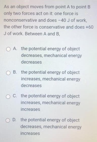 As an object moves from point A to point B
only two forces act on it: one force is
nonconservative and does -40 J of work,
the other force is conservative and does +60
J of work. Between A and B,
O A. the potential energy of object
decreases, mechanical energy
decreases
O B. the potential energy of object
increases, mechanical energy
decreases
O C. the potential energy of object
increases, mechanical energy
increases
O D. the potential energy of object
decreases, mechanical energy
increases
