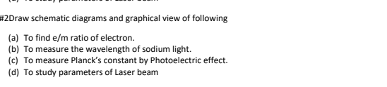 #2Draw schematic diagrams and graphical view of following
(a) To find e/m ratio of electron.
(b) To measure the wavelength of sodium light.
(c) To measure Planck's constant by Photoelectric effect.
(d) To study parameters of Laser beam
