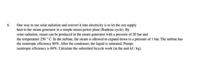 6.
One way to use solar radiation and convert it into electricity is to let the sun supply
heat to the steam generator in a simple steam power plant (Rankine cycle). By
solar radiation, steam can be produced in the steam generator with a pressure of 20 bar and
the temperature 250 °C. In the turbine, the steam is allowed to expand down to a pressure of 1 bar. The turbine has
the isentropic efficiency 80%. After the condenser, the liquid is saturated. Pumps
isentropic efficiency is 60%. Calculate the submitted bicycle work (in the unit kJ / kg).
