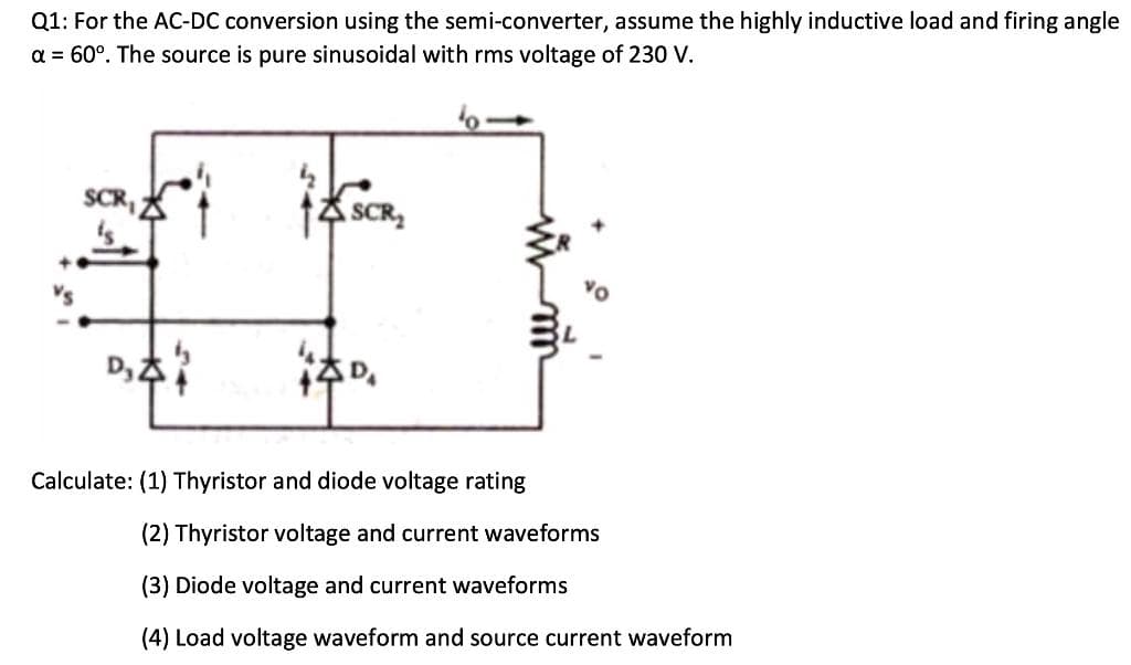 Q1: For the AC-DC conversion using the semi-converter, assume the highly inductive load and firing angle
a = 60°. The source is pure sinusoidal with rms voltage of 230 V.
SCR 2
SCR,
D,
Calculate: (1) Thyristor and diode voltage rating
(2) Thyristor voltage and current waveforms
(3) Diode voltage and current waveforms
(4) Load voltage waveform and source current waveform
