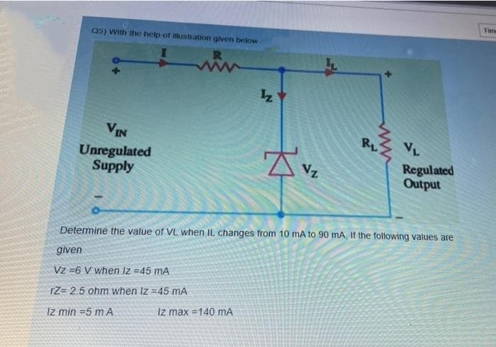 Tme
Q5) With the help of ilustration given below
VIN
RL
VL
Unregulated
Supply
Regulated
Output
Vz
Determine the value of VL when IL changes from 10 mA to 90 mA, If the following values are
given
Vz =6 V when Iz =45 mA
rZ= 2.5 ohm when Iz =45 mA
Iz max =140 mA
Iz min =5 mA
