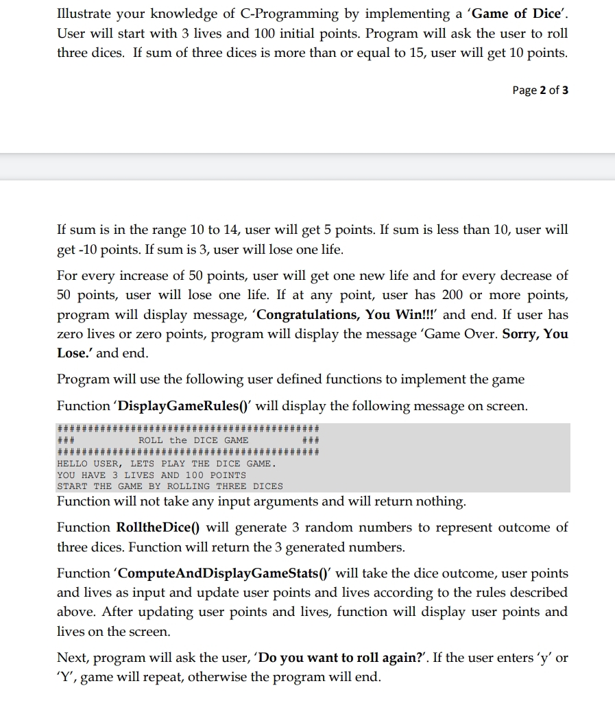 Illustrate your knowledge of C-Programming by implementing a 'Game of Dice'.
User will start with 3 lives and 100 initial points. Program will ask the user to roll
three dices. If sum of three dices is more than or equal to 15, user will get 10 points.
If sum is in the range 10 to 14, user will get 5 points. If sum is less than 10, user will
get -10 points. If sum is 3, user will lose one life.
For
every increase of 50 points, user will get one new life and for every decrease of
50 points, user will lose one life. If at any point, user has 200 or more points,
program will display message, 'Congratulations, You Win!!!' and end. If user has
zero lives or zero points, program will display the message 'Game Over. Sorry, You
Lose.' and end.
Page 2 of 3
Program will use the following user defined functions to implement the game
Function 'DisplayGameRules()' will display the following message on screen.
###;
###
###
###
ROLL the DICE GAME
######
* # # # # # # # # #####
HELLO USER, LETS PLAY THE DICE GAME.
YOU HAVE 3 LIVES AND 100 POINTS
START THE GAME BY ROLLING THREE DICES
Function will not take any input arguments and will return nothing.
Function RolltheDice() will generate 3 random numbers to represent outcome of
three dices. Function will return the 3 generated numbers.
Function 'ComputeAndDisplayGameStats()' will take the dice outcome, user points
and lives as input and update user points and lives according to the rules described
above. After updating user points and lives, function will display user points and
lives on the screen.
Next, program will ask the user, 'Do you want to roll again?”. If the user enters 'y' or
'Y', game will repeat, otherwise the program will end.