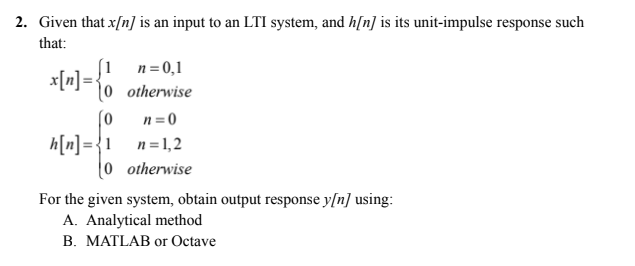 2. Given that x[n] is an input to an LTI system, and h[n] is its unit-impulse response such
that:
n = 0,1
x[n] = { otherwise
[0
n=0
h[n] = 1 n=1,2
(0 otherwise
For the given system, obtain output response y[n] using:
A. Analytical method
B. MATLAB or Octave