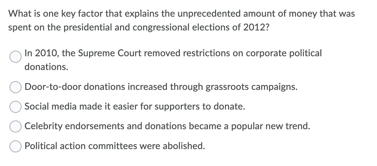 What is one key factor that explains the unprecedented amount of money that was
spent on the presidential and congressional elections of 2012?
In 2010, the Supreme Court removed restrictions on corporate political
donations.
Door-to-door donations increased through grassroots campaigns.
Social media made it easier for supporters to donate.
Celebrity endorsements and donations became a popular new trend.
Political action committees were abolished.
