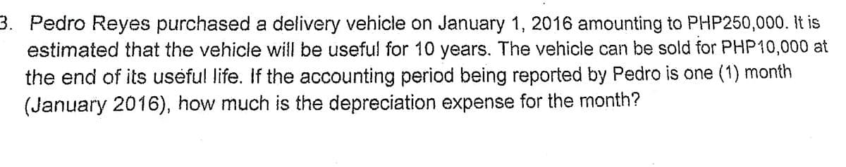 3. Pedro Reyes purchased a delivery vehicle on January 1, 2016 amounting to PHP250,000. It is
estimated that the vehicle will be useful for 10 years. The vehicle can be sold for PHP10,000 at
the end of its useful life. If the accounting period being reported by Pedro is one (1) month
(January 2016), how much is the depreciation expense for the month?