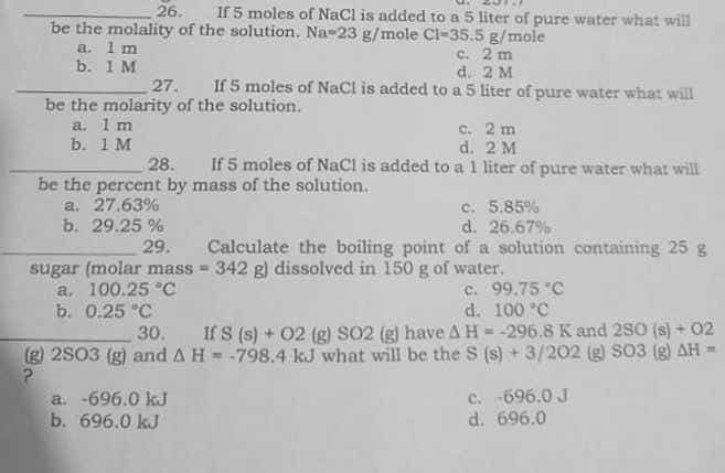 26. If 5 moles of NaCl is added to a 5 liter of pure water what will
be the molality of the solution. Na-23 g/mole Cl-35.5 g/mole
a. 1 m
c. 2 m
b. 1 M
d. 2 M
27. If 5 moles of NaCl is added to a 5 liter of pure water what will
be the molarity of the solution.
a. 1 m
c.
2 m
b. 1 M
d.
2 M
28. If 5 moles of NaCl is added to a 1 liter of pure water what will
be the percent by mass of the solution.
a. 27.63%
c. 5,85%
d. 26.67%
b. 29.25%
29. Calculate the boiling point of a solution containing 25 g
sugar (molar mass=342 g) dissolved in 150 g of water.
a. 100.25 °C
c. 99.75 "C
d. 100 °C
b. 0.25 °C
30. If S (s) + 02 (g) SO2 (g) have A H = -296.8 K and 280 (s) + 02
(g) 2S03 (g) and A H = -798.4 kJ what will be the S (s) + 3/202 (g) S03 (g) AH =
?
a. -696.0 kJ
c. -696.0 J
d. 696.0
b.
696.0 kJ