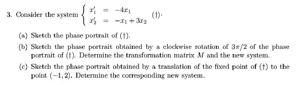 x₁
=
- 4x1
(f).
x'z =
-x1 + 3x2
(a) Sketch the phase portrait of (†).
(b) Sketch the phase portrait obtained by a clockwise rotation of 37/2 of the phase
portrait of (†). Determine the transformation matrix M and the new system.
(c) Sketch the phase portrait obtained by a translation of the fixed point of (†) to the
point (-1,2). Determine the corresponding new system.
3. Consider the system