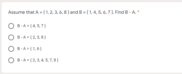 Assume that A = { 1, 2, 3, 6, 8 } and B = { 1, 4, 5, 6, 7 }. Find B - A. *
B-A = { 4, 5, 7 }
B -A = { 2, 3, 8 }
B -A = { 1, 6}
O B-A = { 2, 3, 4, 5, 7, 8 }
