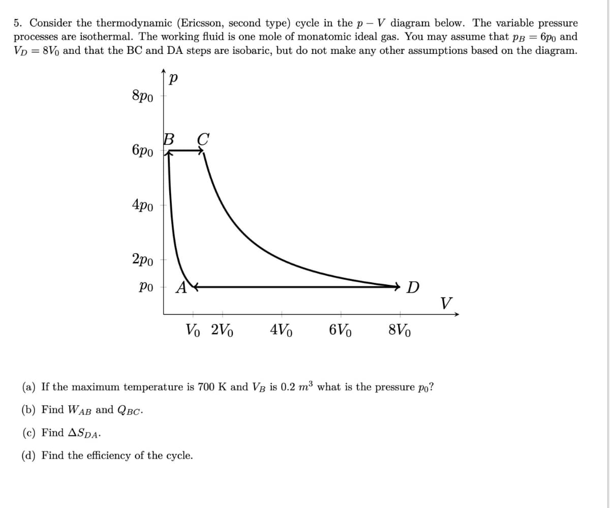 5. Consider the thermodynamic (Ericsson, second type) cycle in the p - V diagram below. The variable pressure
processes are isothermal. The working fluid is one mole of monatomic ideal gas. You may assume that pB = 6po and
VD = 8V and that the BC and DA steps are isobaric, but do not make any other assumptions based on the diagram.
Р
8po
бро
D
4po
B
2po
Po
Vo 2Vo
4Vo
6V
8Vo
(a) If the maximum temperature is 700 K and VB is 0.2 m³ what is the pressure po?
(b) Find WAB and QBC.
(c) Find ASDA.
(d) Find the efficiency of the cycle.
V