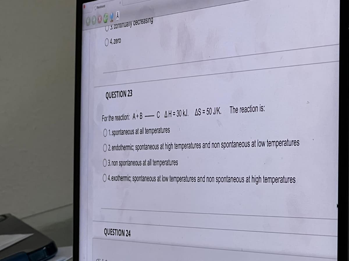 000GLA
04.zero
QUESTION 23
For the reaction: A+B C AH = 30 kJ. AS = 50 J/K. The reaction is:
01. spontaneous at all temperatures
O2. endothermic; spontaneous at high temperatures and non spontaneous at low temperatures
03. non spontaneous at all temperatures
04. exothermic; spontaneous at low temperatures and non spontaneous at high temperatures
QUESTION 24
Cla
3. continually decreasing